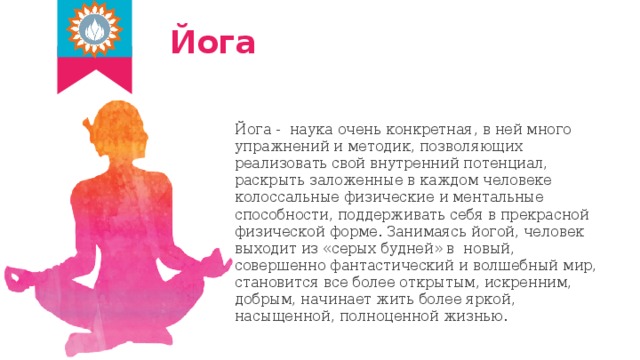 Йога Йога - наука очень конкретная, в ней много упражнений и методик, позволяющих реализовать свой внутренний потенциал, раскрыть заложенные в каждом человеке колоссальные физические и ментальные способности, поддерживать себя в прекрасной физической форме. Занимаясь йогой, человек выходит из «серых будней» в новый, совершенно фантастический и волшебный мир, становится все более открытым, искренним, добрым, начинает жить более яркой, насыщенной, полноценной жизнью. 