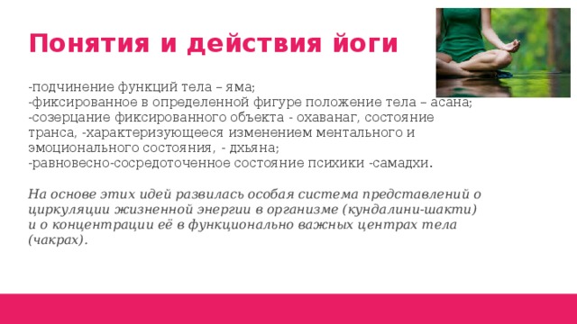 Понятия и действия йоги -подчинение функций тела – яма;  -фиксированное в определенной фигуре положение тела – асана;  -созерцание фиксированного объекта - охаванаг, состояние транса, -характеризующееся изменением ментального и эмоционального состояния, - дхьяна;  -равновесно-сосредоточенное состояние психики -самадхи.   На основе этих идей развилась особая система представлений о циркуляции жизненной энергии в организме (кундалини-шакти) и о концентрации её в функционально важных центрах тела (чакрах).  