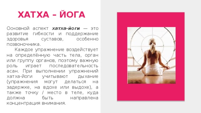 ХАТХА – ЙОГА Основной аспект хатха-йоги — это развитие гибкости и поддержание здоровья суставов, особенно позвоночника.  Каждое упражнение воздействует на определённую часть тела, орган или группу органов, поэтому важную роль играет последовательность асан. При выполнении упражнений хатха-йоги учитывают дыхание (упражнения могут делаться на задержке, на вдохе или выдохе), а также точку / место в теле, куда должна быть направлена концентрация внимания. 