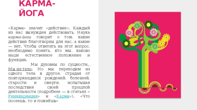 КАРМА-ЙОГА «Карма» значит «действие». Каждый из нас вынужден действовать. Наука карма-йоги говорит о том, какие действия благотворны для нас, а какие — нет. Чтобы ответить на этот вопрос, необходимо понять, кто мы, каково наше естественное положение и функция.  Мы духовны по сущности.  Мы не тело . Но мы переходим из одного тела в другое, страдая от повторяющихся рождений, болезней, старости и смерти, испытывая последствия своей прошлой деятельности (подробнее — в статьях « Реинкарнация » и « Карма »). «Что посеешь, то и пожнёшь» 