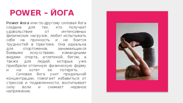 POWER – ЙОГА Power йога или по-другому силовая йога создана для тех, кто получает удовольствие от интенсивных физических нагрузок, любит испытывать себя на прочность и не боится трудностей в практике. Она идеальна для спортсменов, занимающихся боевыми искусствами, командными видами спорта, атлетикой, бегом, а также для людей, которые уже приобрели отличную физическую форму и не хотят ее потерять.  Силовая йога учит предельной концентрации, помогает избавиться от стрессов и подавленности, воспитывает силу воли и снимает нервное напряжение. 