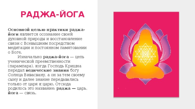 РАДЖА-ЙОГА Основной целью практики  раджа-йоги является осознание своей духовной природы и восстановление связи с Всевышним посредством медитации и постоянном памятовании о Боге.  Изначально раджа-йога — цепь ученической преемственности (парампара), когда Господь Кришна передал ведические знания богу Солнца Вивасвану, а он за тем своему сыну и далее знание передавались только от царя к царю. Отсюда родилось это название: раджа — царь, йога — связь. 