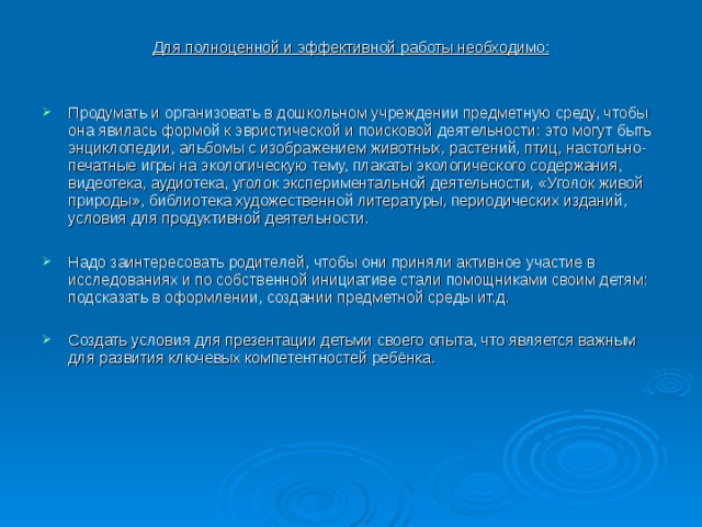 Для полноценной и эффективной работы необходимо: Продумать и организовать в дошкольном учреждении предметную среду, чтобы она явилась формой к эвристической и поисковой деятельности: это могут быть энциклопедии, альбомы с изображением животных, растений, птиц, настольно-печатные игры на экологическую тему, плакаты экологического содержания, видеотека, аудиотека, уголок экспериментальной деятельности, «Уголок живой природы», библиотека художественной литературы, периодических изданий, условия для продуктивной деятельности.   Надо заинтересовать родителей, чтобы они приняли активное участие в исследованиях и по собственной инициативе стали помощниками своим детям: подсказать в оформлении, создании предметной среды ит.д.   Создать условия для презентации детьми своего опыта, что является важным для развития ключевых компетентностей ребёнка.  