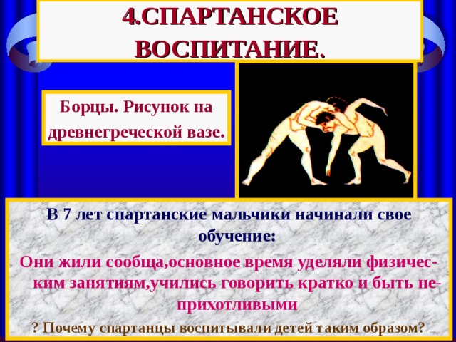 4.СПАРТАНСКОЕ ВОСПИТАНИЕ . Борцы. Рисунок на древнегреческой вазе. В 7 лет спартанские мальчики начинали свое обучение : Они жили сообща,основное время уделяли физичес-ким занятиям,учились говорить кратко и быть не-прихотливыми ? Почему спартанцы воспитывали детей таким образом ? 