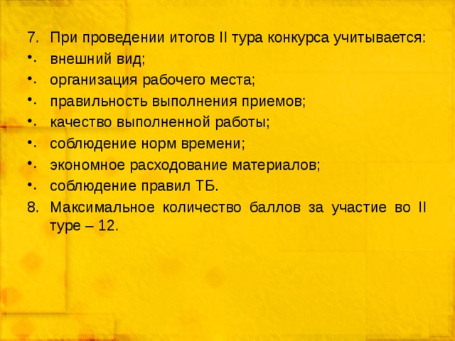 При проведении итогов II тура конкурса учитывается: внешний вид; организация рабочего места; правильность выполнения приемов; качество выполненной работы; соблюдение норм времени; экономное расходование материалов; соблюдение правил ТБ. Максимальное количество баллов за участие во II туре – 12. 