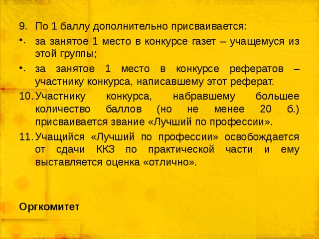 По 1 баллу дополнительно присваивается: за занятое 1 место в конкурсе газет – учащемуся из этой группы; за занятое 1 место в конкурсе рефератов – участнику конкурса, написавшему этот реферат. Участнику конкурса, набравшему большее количество баллов (но не менее 20 б.) присваивается звание «Лучший по профессии». Учащийся «Лучший по профессии» освобождается от сдачи ККЗ по практической части и ему выставляется оценка «отлично». Оргкомитет 