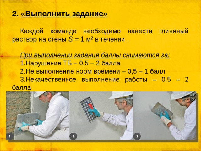 2. «Выполнить задание» Каждой команде необходимо нанести глиняный раствор на стены S = 1 м² в течении .  При выполнении задания баллы снимаются за: Нарушение ТБ – 0,5 – 2 балла Не выполнение норм времени – 0,5 – 1 балл Некачественное выполнение работы – 0,5 – 2 балла 