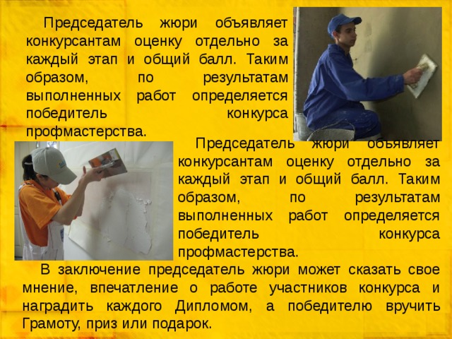 Председатель жюри объявляет конкурсантам оценку отдельно за каждый этап и общий балл. Таким образом, по результатам выполненных работ определяется победитель конкурса профмастерства. Председатель жюри объявляет конкурсантам оценку отдельно за каждый этап и общий балл. Таким образом, по результатам выполненных работ определяется победитель конкурса профмастерства. В заключение председатель жюри может сказать свое мнение, впечатление о работе участников конкурса и наградить каждого Дипломом, а победителю вручить Грамоту, приз или подарок. 