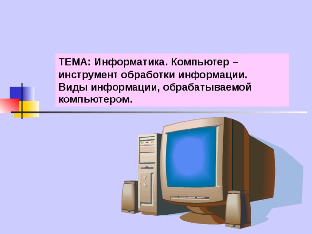 ТЕМА: Информатика. Компьютер – инструмент обработки информации. Виды информации, обрабатываемой компьютером. 