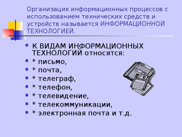 Организация информационных процессов с использованием технических средств и устройств называется ИНФОРМАЦИОННОЙ ТЕХНОЛОГИЕЙ. К ВИДАМ ИНФОРМАЦИОННЫХ ТЕХНОЛОГИЙ относятся: * письмо, * почта, * телеграф, * телефон, * телевидение, * телекоммуникации, * электронная почта и т.д. 