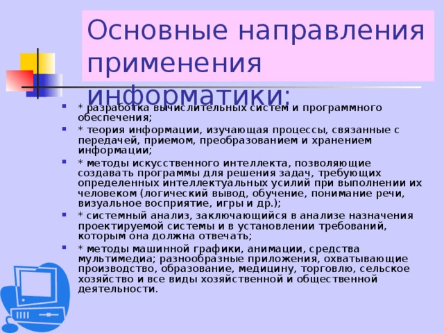 Основные направления применения информатики: * разработка вычислительных систем и программного обеспечения; * теория информации, изучающая процессы, связанные с передачей, приемом, преобразованием и хранением информации; * методы искусственного интеллекта, позволяющие создавать программы для решения задач, требующих определенных интеллектуальных усилий при выполнении их человеком (логический вывод, обучение, понимание речи, визуальное восприятие, игры и др.); * системный анализ, заключающийся в анализе назначения проектируемой системы и в установлении требований, которым она должна отвечать; * методы машинной графики, анимации, средства мультимедиа; разнообразные приложения, охватывающие производство, образование, медицину, торговлю, сельское хозяйство и все виды хозяйственной и общественной деятельности. 