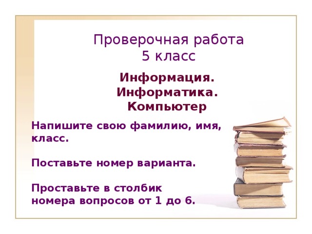 Проверочная работа  5 класс Информация. Информатика. Компьютер Напишите свою фамилию, имя, класс.  Поставьте номер варианта.  Проставьте в столбик номера вопросов от 1 до 6.       