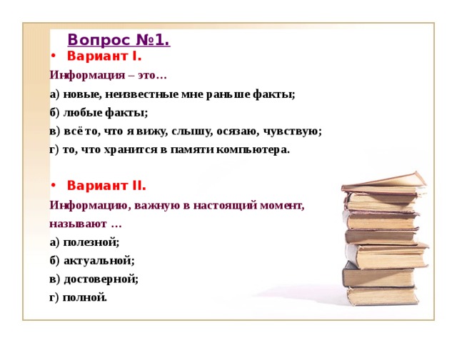 Вопрос №1. Вариант I. Информация – это… а) новые, неизвестные мне раньше факты; б) любые факты; в) всё то, что я вижу, слышу, осязаю, чувствую; г) то, что хранится в памяти компьютера.  Вариант II. Информацию, важную в настоящий момент, называют … а) полезной; б) актуальной; в) достоверной; г) полной.   