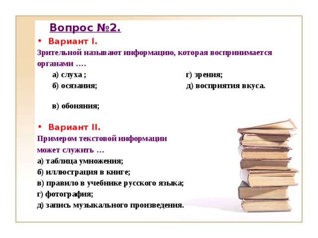 Вопрос №2. Вариант I. Зрительной называют информацию, которая воспринимается органами …. а) слуха ; г) зрения; б) осязания; д) восприятия вкуса. в) обоняния;   а) слуха ; г) зрения; б) осязания; д) восприятия вкуса. в) обоняния;   Вариант II. Примером текстовой информации может служить … а) таблица умножения; б) иллюстрация в книге; в) правило в учебнике русского языка; г) фотография; д) запись музыкального произведения.  