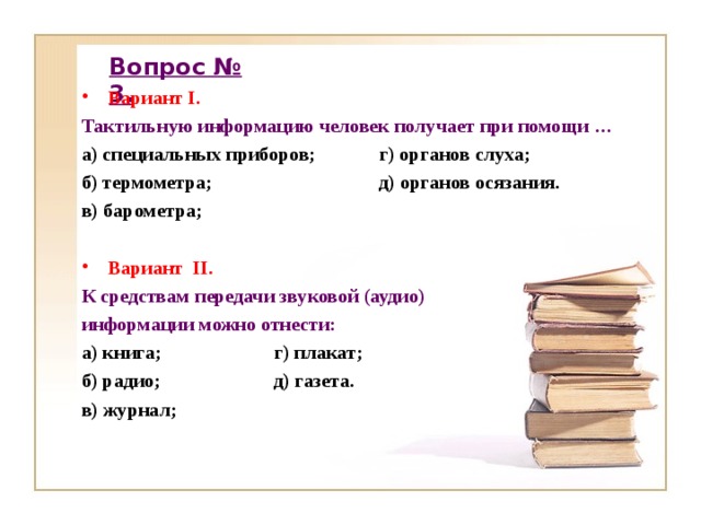 Вопрос № 3. Вариант I. Тактильную информацию человек получает при помощи … а) специальных приборов; г) органов слуха; б) термометра; д) органов осязания. в) барометра;  Вариант II.  К средствам передачи звуковой (аудио) информации можно отнести: а) книга; г) плакат; б) радио; д) газета. в) журнал;    