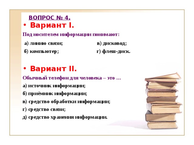 ВОПРОС № 4. Вариант I. Под носителем информации понимают:  а) линию связи; в) дисковод;  б) компьютер; г) флеш-диск.  Вариант II. Обычный телефон для человека – это … а) источник информации; б) приёмник информации; в) средство обработки информации; г) средство связи; д) средство хранения информации.  