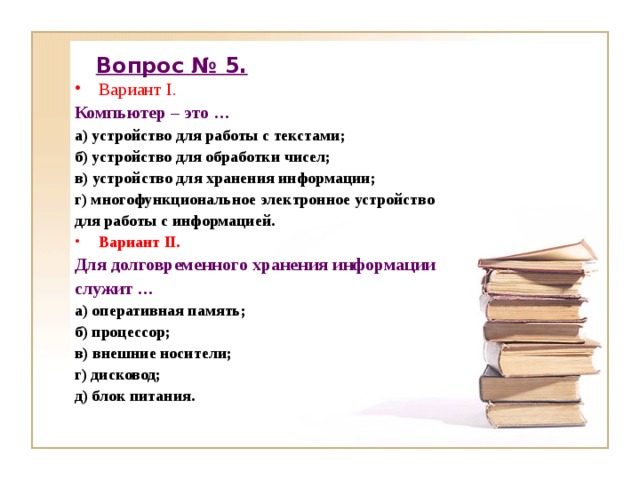 Вопрос № 5. Вариант I. Компьютер – это … а) устройство для работы с текстами; б) устройство для обработки чисел; в) устройство для хранения информации; г) многофункциональное электронное устройство для работы с информацией. Вариант II. Для долговременного хранения информации служит … а) оперативная память; б) процессор; в) внешние носители; г) дисковод; д) блок питания. 