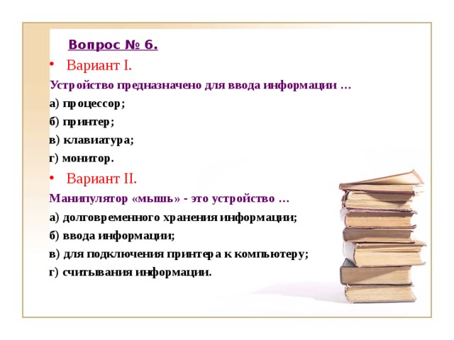 Вопрос № 6. Вариант I. Устройство предназначено для ввода информации … а) процессор; б) принтер; в) клавиатура; г) монитор. Вариант II. Манипулятор «мышь» - это устройство … а) долговременного хранения информации; б) ввода информации; в) для подключения принтера к компьютеру; г) считывания информации. 