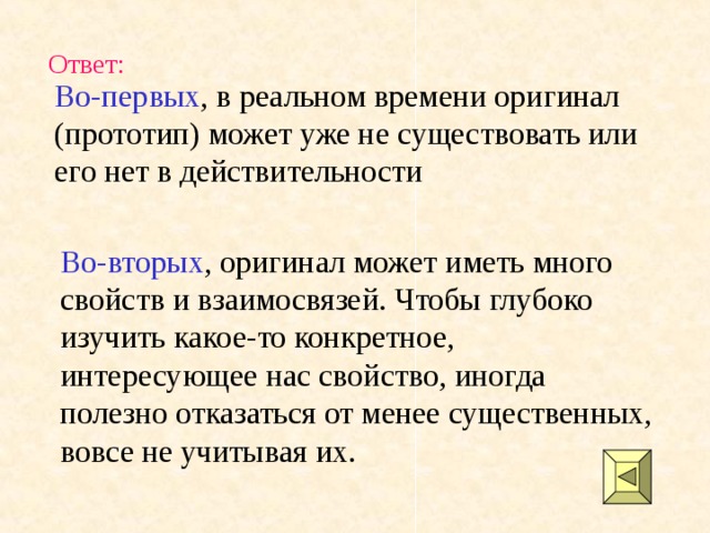 Ответ: Во-первых , в реальном времени оригинал (прототип) может уже не существовать или его нет в действительности Во-вторых , оригинал может иметь много свойств и взаимосвязей. Чтобы глубоко изучить какое-то конкретное, интересующее нас свойство, иногда полезно отказаться от менее существенных, вовсе не учитывая их. 