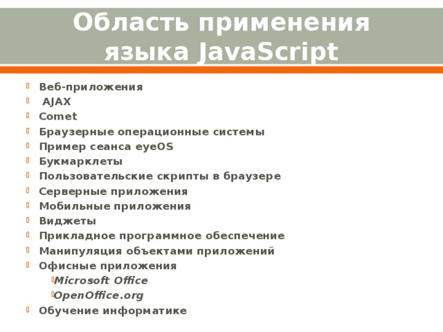Область применения языка JavaScript Веб-приложения   AJAX Comet Браузерные операционные системы Пример сеанса eyeOS Букмарклеты Пользовательские скрипты в браузере Серверные приложения Мобильные приложения Виджеты Прикладное программное обеспечение Манипуляция объектами приложений Офисные приложения Microsoft Office OpenOffice.org Обучение информатике 