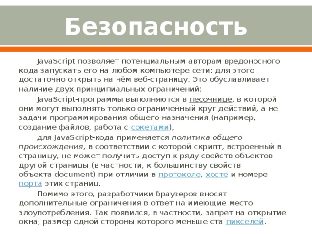 Безопасность JavaScript позволяет потенциальным авторам вредоносного кода запускать его на любом компьютере сети: для этого достаточно открыть на нём веб-страницу. Это обуславливает наличие двух принципиальных ограничений: JavaScript-программы выполняются в  песочнице , в которой они могут выполнять только ограниченный круг действий, а не задачи программирования общего назначения (например, создание файлов, работа с  сокетами ), для JavaScript-кода применяется  политика общего происхождения , в соответствии с которой скрипт, встроенный в страницу, не может получить доступ к ряду свойств объектов другой страницы (в частности, к большинству свойств объекта document) при отличии в  протоколе ,  хосте  и номере  порта  этих страниц. Помимо этого, разработчики браузеров вносят дополнительные ограничения в ответ на имеющие место злоупотребления. Так появился, в частности, запрет на открытие окна, размер одной стороны которого меньше ста  пикселей . 