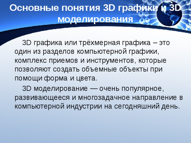 Основные понятия 3D графики и 3D моделирования 3D графика или трёхмерная графика – это один из разделов компьютерной графики, комплекс приемов и инструментов, которые позволяют создать объемные объекты при помощи форма и цвета. 3D моделирование — очень популярное, развивающееся и многозадачное направление в компьютерной индустрии на сегодняшний день. 