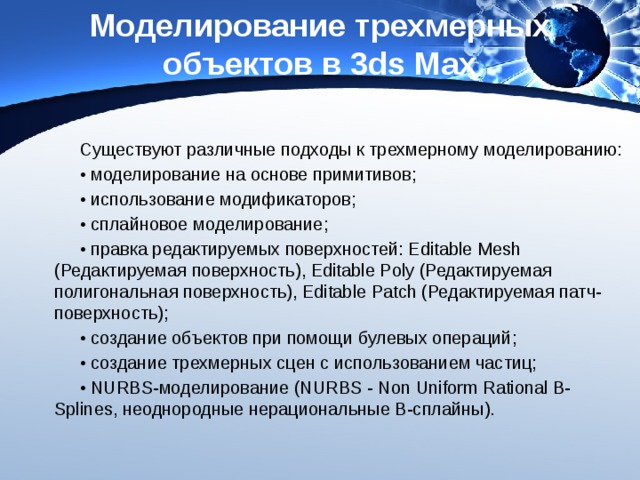 Моделирование трехмерных объектов в 3ds Max Существуют различные подходы к трехмерному моделированию: • моделирование на основе примитивов; • использование модификаторов; • сплайновое моделирование; • правка редактируемых поверхностей: Editable Mesh (Редактируемая поверхность), Editable Poly (Редактируемая полигональная поверхность), Editable Patch (Редактируемая патч-поверхность); • создание объектов при помощи булевых операций; • создание трехмерных сцен с использованием частиц; • NURBS-моделирование (NURBS - Non Uniform Rational B-Splines, неоднородные нерациональные В-сплайны). 
