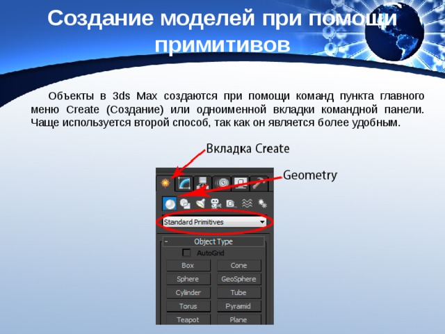 Создание моделей при помощи примитивов Объекты в 3ds Max создаются при помощи команд пункта главного меню Create (Создание) или одноименной вкладки командной панели. Чаще используется второй способ, так как он является более удобным. 