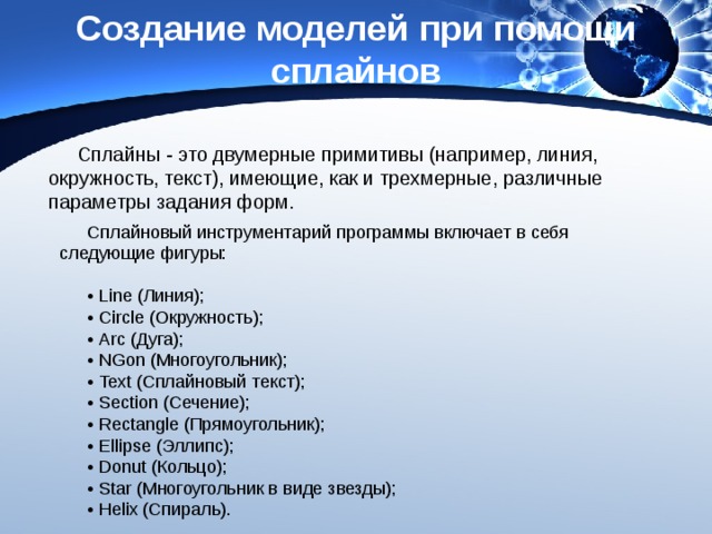 Создание моделей при помощи сплайнов Сплайны - это двумерные примитивы (например, линия, окружность, текст), имеющие, как и трехмерные, различные параметры задания форм. Сплайновый инструментарий программы включает в себя следующие фигуры: • Line (Линия); • Circle (Окружность); • Arc (Дуга); • NGon (Многоугольник); • Text (Сплайновый текст); • Section (Сечение); • Rectangle (Прямоугольник); • Ellipse (Эллипс); • Donut (Кольцо); • Star (Многоугольник в виде звезды); • Helix (Спираль). 