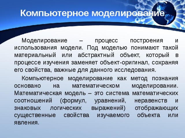 Компьютерное моделирование Моделирование – процесс построения и использования модели. Под моделью понимают такой материальный или абстрактный объект, который в процессе изучения заменяет объект-оригинал, сохраняя его свойства, важные для данного исследования. Компьютерное моделирование как метод познания основано на математическом моделировании. Математическая модель – это система математических соотношений (формул, уравнений, неравенств и знаковых логических выражений) отображающих существенные свойства изучаемого объекта или явления. 