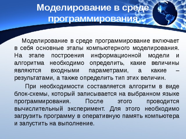 Моделирование в среде программирования Моделирование в среде программирование включает в себя основные этапы компьютерного моделирования. На этапе построения информационной модели и алгоритма необходимо определить, какие величины являются входными параметрами, а какие – результатами, а также определить тип этих величин.  При необходимости составляется алгоритм в виде блок-схемы, который записывается на выбранном языке программирования. После этого проводится вычислительный эксперимент. Для этого необходимо загрузить программу в оперативную память компьютера и запустить на выполнение. 