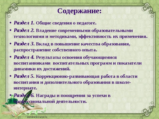 Содержание:   Раздел 1. Общие сведения о педагоге. Раздел 2. Владение современными образовательными технологиями и методиками, эффективность их применения. Раздел 3 . Вклад в повышение качества образования, распространение собственного опыта. Раздел 4. Результаты освоения обучающимися воспитанниками воспитательных программ и показатели динамики их достижений. Раздел 5. Коррекционно-развивающая работа в области воспитания и дополнительного образования в школе-интернате. Раздел 6. Награды и поощрения за успехи в профессиональной деятельности. 