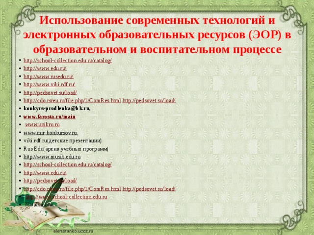 Использование современных технологий и электронных образовательных ресурсов (ЭОР) в образовательном и воспитательном процессе   http://school-collection.edu.ru/catalog/ http://www.edu.ru/ http://www.rusedu.ru/ http://www.viki.rdf.ru/ http://pedsovet.su/load/ http://cdo.rsreu.ru/file.php/1/ComRes.html http://pedsovet.su/load/ konkyrs-prodlenka@bk.ru, www.farosta.ru/main   www.unikru.ru   www.mir-konkursov.ru , viki.rdf.ru(детские презентации) Rus Edu(архив учебных программ) http://www.musik.edu.ru   http://school-collection.edu.ru/catalog/ http://www.edu.ru/ http://pedsovet.su/load/ http://cdo.rsreu.ru/file.php/1/ComRes.html http://pedsovet.su/load/   http://www.school-collection.edu.ru     Natalka.com 