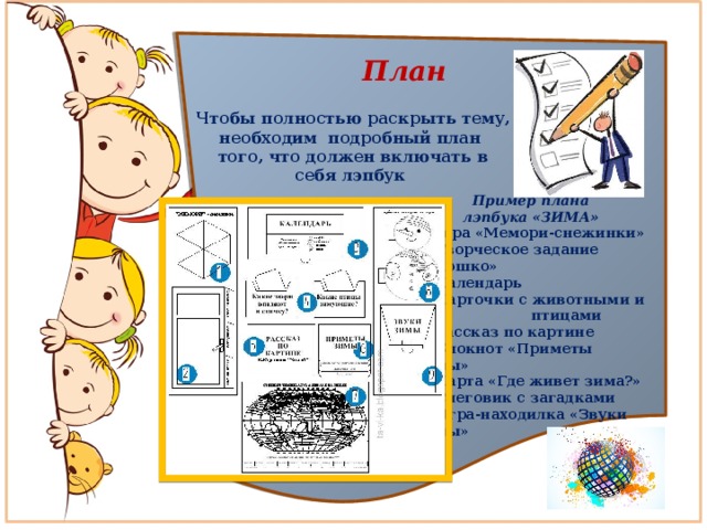  План  Чтобы полностью раскрыть тему, необходим подробный план того, что должен включать в себя лэпбук Пример плана лэпбука «ЗИМА» 1.Игра «Мемори-снежинки»  2. Творческое задание «Окошко»  3. Календарь  4. Карточки с животными и птицами  5. Рассказ по картине  6. Блокнот «Приметы зимы»  7. Карта «Где живет зима?»  8. Снеговик с загадками  9. Игра-находилка «Звуки зимы» 