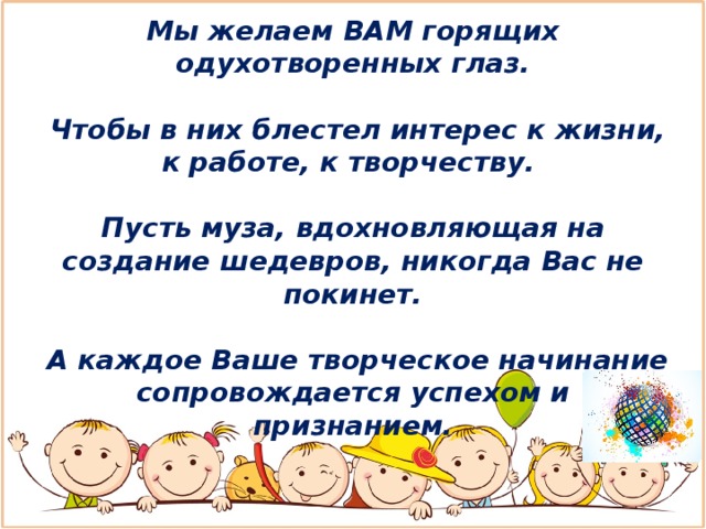 Мы желаем ВАМ горящих одухотворенных глаз.   Чтобы в них блестел интерес к жизни, к работе, к творчеству.  Пусть муза, вдохновляющая на создание шедевров, никогда Вас не покинет.   А каждое Ваше творческое начинание сопровождается успехом и признанием. 
