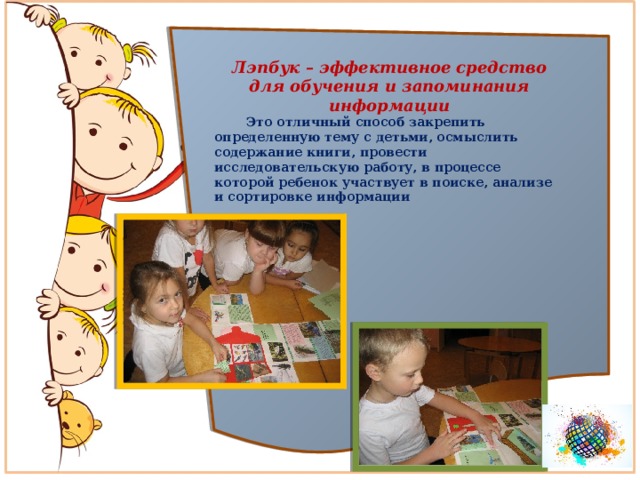 Лэпбук – эффективное средство для обучения и запоминания информации  Это отличный способ закрепить определенную тему с детьми, осмыслить содержание книги, провести исследовательскую работу, в процессе которой ребенок участвует в поиске, анализе и сортировке информации 