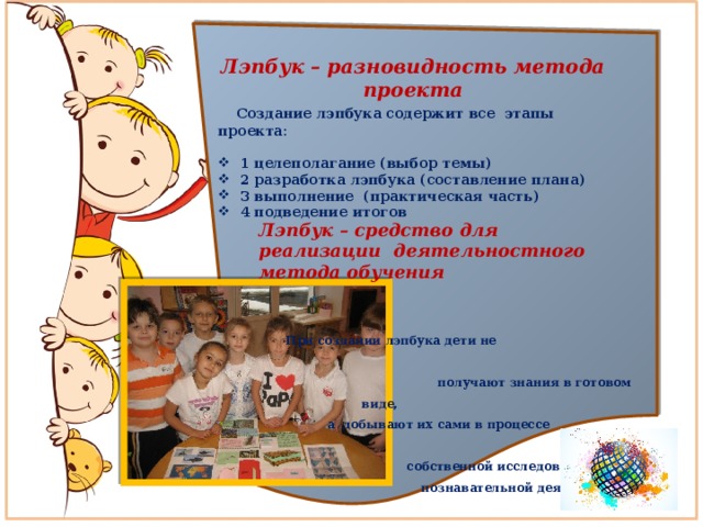 Лэпбук – разновидность метода проекта  Создание лэпбука содержит все этапы проекта:  1 целеполагание (выбор темы) 2 разработка лэпбука (составление плана) 3 выполнение (практическая часть) 4 подведение итогов Лэпбук – средство для реализации деятельностного метода обучения     При создании лэпбука дети не  получают знания в готовом виде,  а добывают их сами в процессе  собственной исследовательско – познавательной деятельности 