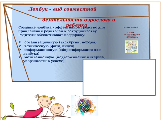  Лепбук – вид совместной  деятельности взрослого и ребенка   Создание лэпбука - эффективное средство для привлечения родителей к сотрудничеству. Родители обеспечивают поддержку:   организационную (экскурсии, походы)  техническую (фото, видео)  информационную (сбор информации для лэпбука)  мотивационную (поддерживание интереса, уверенности в успехе)   