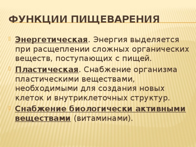 Функции пищеварения Энергетическая . Энергия выделяется при расщеплении сложных органических веществ, поступающих с пищей. Пластическая . Снабжение организма пластическими веществами, необходимыми для создания новых клеток и внутриклеточных структур. Снабжение биологически активными веществами (витаминами). 