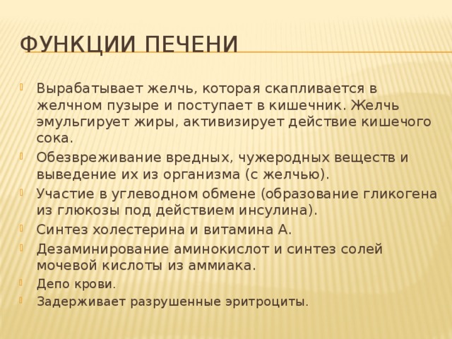 Функции печени Вырабатывает желчь, которая скапливается в желчном пузыре и поступает в кишечник. Желчь эмульгирует жиры, активизирует действие кишечого сока. Обезвреживание вредных, чужеродных веществ и выведение их из организма (с желчью). Участие в углеводном обмене (образование гликогена из глюкозы под действием инсулина). Синтез холестерина и витамина А. Дезаминирование аминокислот и синтез солей мочевой кислоты из аммиака. Депо крови. Задерживает разрушенные эритроциты. 