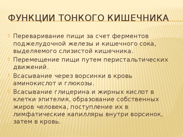 Функции тонкого кишечника Переваривание пищи за счет ферментов поджелудочной железы и кишечного сока, выделяемого слизистой кишечника. Перемещение пищи путем перистальтических движений. Всасывание через ворсинки в кровь аминокислот и глюкозы. Всасывание глицерина и жирных кислот в клетки эпителия, образование собственных жиров человека, поступление их в лимфатические капилляры внутри ворсинок, затем в кровь. 