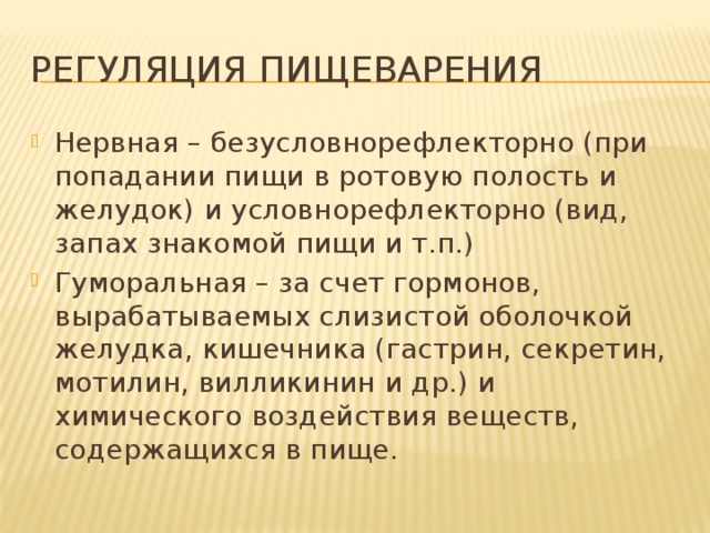 Регуляция пищеварения Нервная – безусловнорефлекторно (при попадании пищи в ротовую полость и желудок) и условнорефлекторно (вид, запах знакомой пищи и т.п.) Гуморальная – за счет гормонов, вырабатываемых слизистой оболочкой желудка, кишечника (гастрин, секретин, мотилин, вилликинин и др.) и химического воздействия веществ, содержащихся в пище. 
