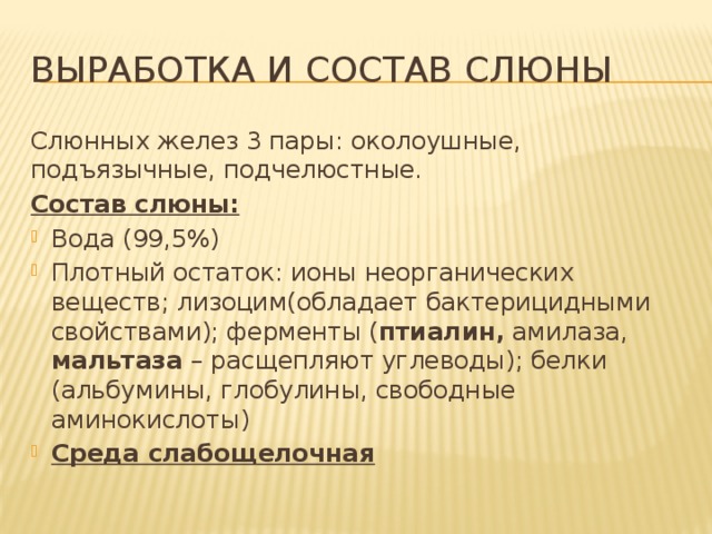 Выработка и состав слюны Слюнных желез 3 пары: околоушные, подъязычные, подчелюстные. Состав слюны: Вода (99,5%) Плотный остаток: ионы неорганических веществ; лизоцим(обладает бактерицидными свойствами); ферменты ( птиалин, амилаза, мальтаза – расщепляют углеводы); белки (альбумины, глобулины, свободные аминокислоты) Среда слабощелочная 