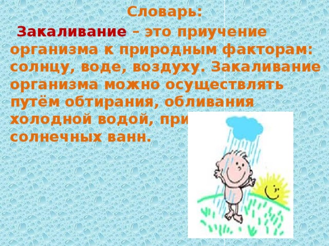 Словарь: Закаливание – это приучение организма к природным факторам: солнцу, воде, воздуху. Закаливание организма можно осуществлять путём обтирания, обливания холодной водой, приёмом солнечных ванн. 