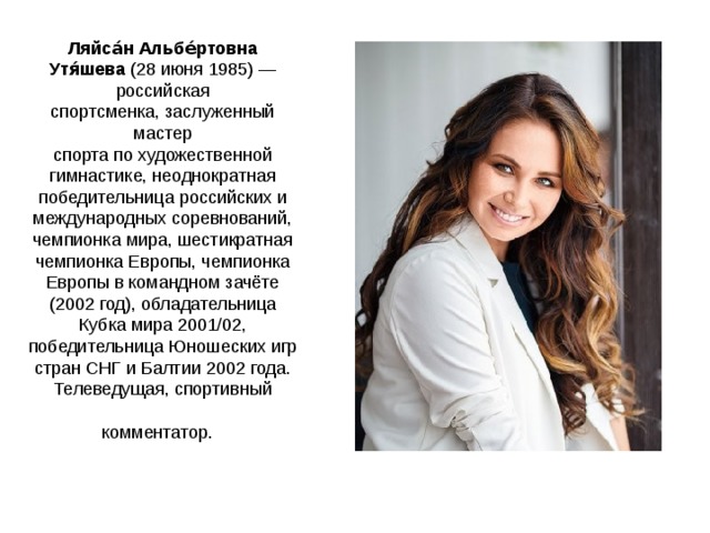 Ляйса́н Альбе́ртовна Утя́шева  (28 июня 1985) — российская спортсменка, заслуженный мастер спорта по художественной гимнастике, неоднократная победительница российских и международных соревнований, чемпионка мира, шестикратная чемпионка Европы, чемпионка Европы в командном зачёте (2002 год), обладательница Кубка мира 2001/02, победительница Юношеских игр стран СНГ и Балтии 2002 года. Телеведущая, спортивный комментатор.  
