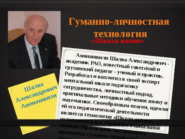 Шалва Александрович Амонашвили  Амонашвили Шалва Александрович - академик РАО, известный советский и грузинский педагог - ученый и практик. Разработал и воплотил в своей эксперт ментальной школе педагогику сотрудничества, личностный подход, оригинальные методики обучения языку и математике. Своеобразным итогом, идеолог ей его педагогической деятельности является технология «Школа жизни», изложенная в его «Трактате о начальной ступени образования, построенного принципах гуманно-личностной педагогики». Гуманно-личностная технология «Школа жизни» 