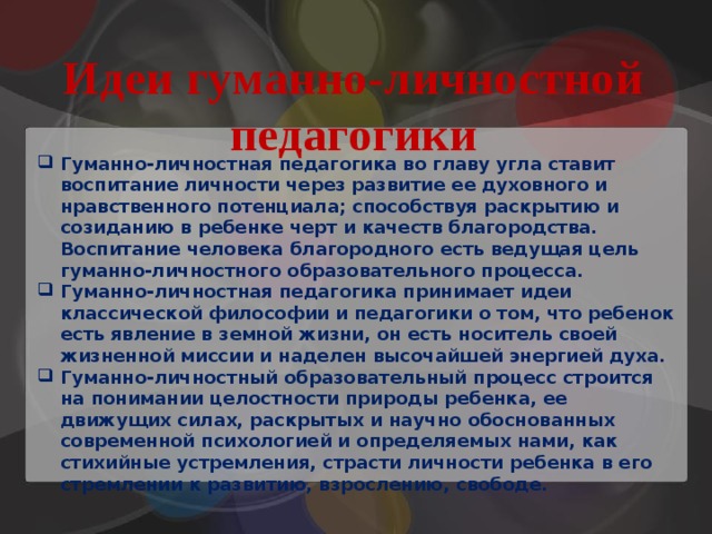 Идеи гуманно-личностной педагогики Гуманно-личностная педагогика во главу угла ставит воспитание личности через развитие ее духовного и нравственного потенциала; способствуя раскрытию и созиданию в ребенке черт и качеств благородства. Воспитание человека благородного есть ведущая цель гуманно-личностного образовательного процесса. Гуманно-личностная педагогика принимает идеи классической философии и педагогики о том, что ребенок есть явление в земной жизни, он есть носитель своей жизненной миссии и наделен высочайшей энергией духа. Гуманно-личностный образовательный процесс строится на понимании целостности природы ребенка, ее движущих силах, раскрытых и научно обоснованных современной психологией и определяемых нами, как стихийные устремления, страсти личности ребенка в его стремлении к развитию, взрослению, свободе. 