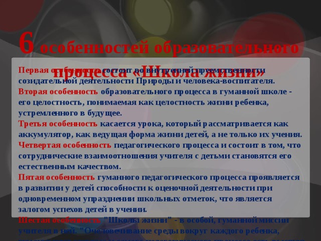 6 особенностей образовательного процесса «Школа жизни» Первая особенность состоит во внутренней преемственности созидательной деятельности Природы и человека-воспитателя. Вторая особенность образовательного процесса в гуманной школе - его целостность, понимаемая как целостность жизни ребенка, устремленного в будущее. Третья особенность касается урока, который рассматривается как аккумулятор, как ведущая форма жизни детей, а не только их учения. Четвертая особенность педагогического процесса и состоит в том, что сотруднические взаимоотношения учителя с детьми становятся его естественным качеством. Пятая особенность гуманного педагогического процесса проявляется в развитии у детей способности к оценочной деятельности при одновременном упразднении школьных отметок, что является залогом успехов детей в учении. Шестая особенность 