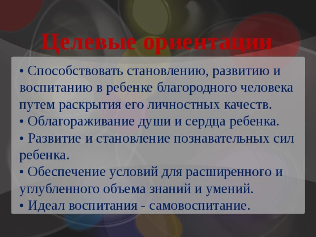 Целевые ориентации • Способствовать становлению, развитию и воспитанию в ребенке благородного человека путем раскрытия его личностных качеств. • Облагораживание души и сердца ребенка. • Развитие и становление познавательных сил ребенка. • Обеспечение условий для расширенного и углубленного объема знаний и умений. • Идеал воспитания - самовоспитание. 
