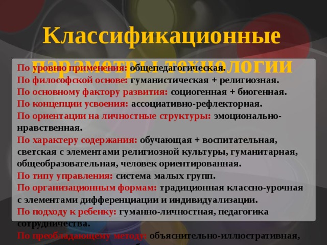 Классификационные параметры технологии По уровню применения: общепедагогическая. По философской основе: гуманистическая + религиозная. По основному фактору развития: социогенная + биогенная. По концепции усвоения: ассоциативно-рефлекторная. По ориентации на личностные структуры: эмоционально-нравственная. По характеру содержания: обучающая + воспитательная, светская с элементами религиозной культуры, гуманитарная, общеобразовательная, человек ориентированная. По типу управления: система малых групп. По организационным формам: традиционная классно-урочная с элементами дифференциации и индивидуализации. По подходу к ребенку: гуманно-личностная, педагогика сотрудничества. По преобладающему методу: объяснительно-иллюстративная, игровая с элементами проблемности, творчества. По категории обучаемых: массовая и продвинутая на основе личностного подхода к детям. 